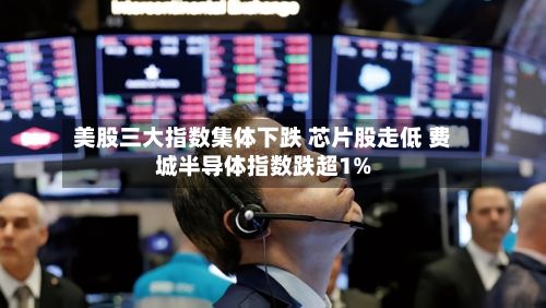 美股三大指数集体下跌 芯片股走低 费城半导体指数跌超1%-第2张图片