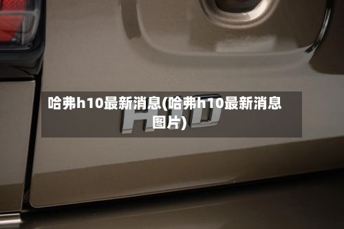 哈弗h10最新消息(哈弗h10最新消息图片)-第1张图片
