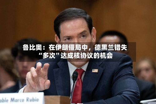 鲁比奥：在伊朗僵局中，德黑兰错失“多次”达成核协议的机会