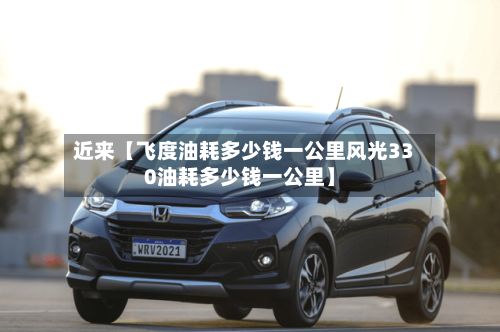 近来【飞度油耗多少钱一公里风光330油耗多少钱一公里】-第1张图片