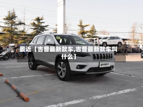 最近【吉普最新款车,吉普最新款车叫什么】-第2张图片