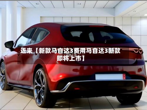 近来【新款马自达3费用马自达3新款即将上市】-第2张图片