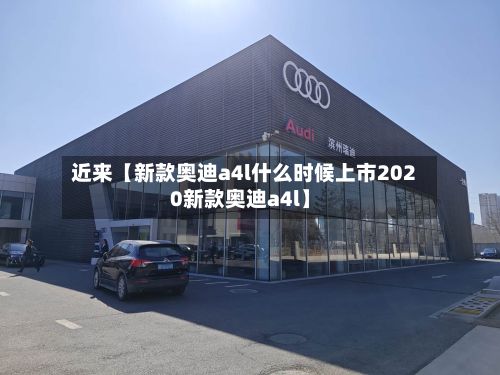近来【新款奥迪a4l什么时候上市2020新款奥迪a4l】