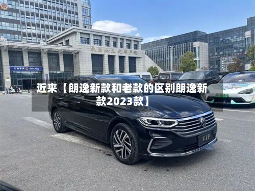 近来【朗逸新款和老款的区别朗逸新款2023款】