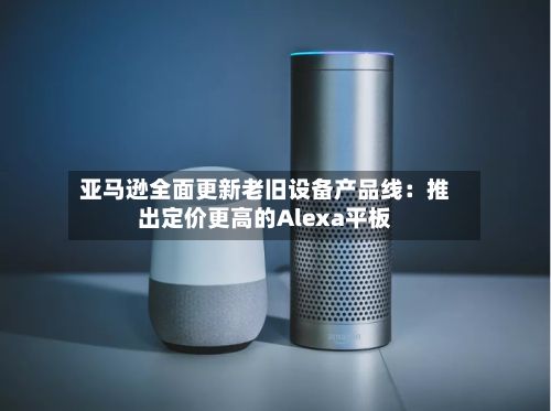 亚马逊全面更新老旧设备产品线：推出定价更高的Alexa平板-第3张图片