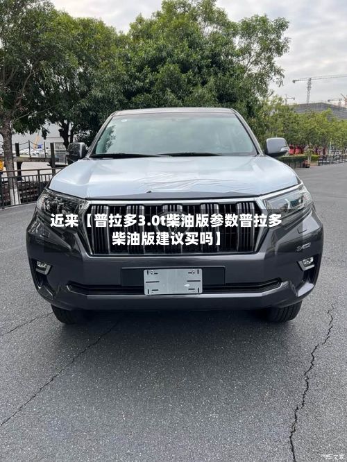 近来【普拉多3.0t柴油版参数普拉多柴油版建议买吗】