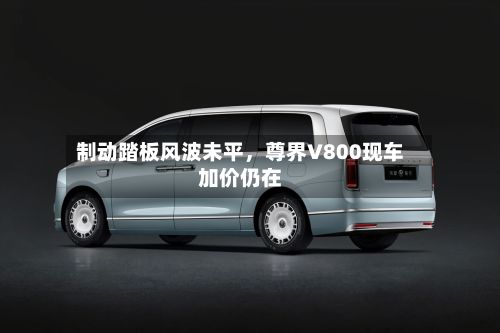 制动踏板风波未平，尊界V800现车加价仍在