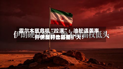 霍尔木兹危机“拉满”：油轮遇袭事件创战时比较高	，伊朗打击范围扩大！-第2张图片