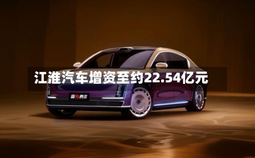 江淮汽车增资至约22.54亿元