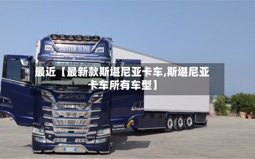 最近【最新款斯堪尼亚卡车,斯堪尼亚卡车所有车型】