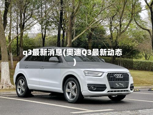 q3最新消息(奥迪Q3最新动态)