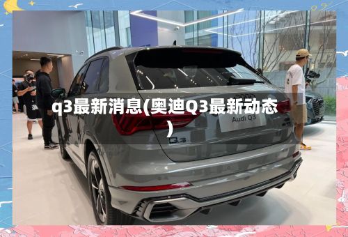 q3最新消息(奥迪Q3最新动态)-第3张图片