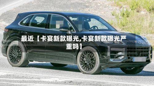 最近【卡宴新款曝光,卡宴新款曝光严重吗】