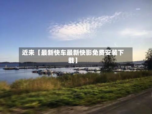 近来【最新快车最新快影免费安装下载】