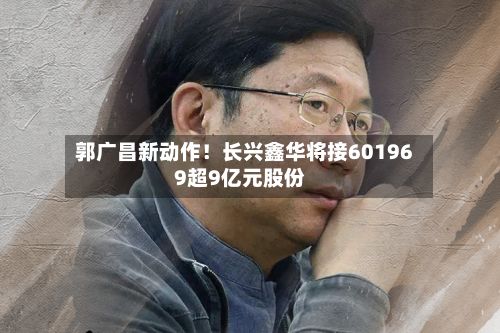 郭广昌新动作！长兴鑫华将接601969超9亿元股份-第2张图片
