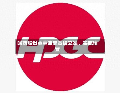 哈药股份董事兼总裁被立案	、实施留置-第3张图片