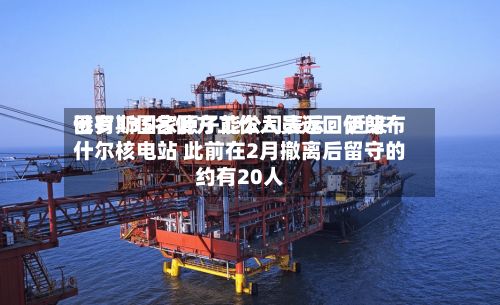 俄罗斯国家原子能公司表示:近来
已有135名俄方工作人员返回伊朗布什尔核电站 此前在2月撤离后留守的约有20人-第2张图片