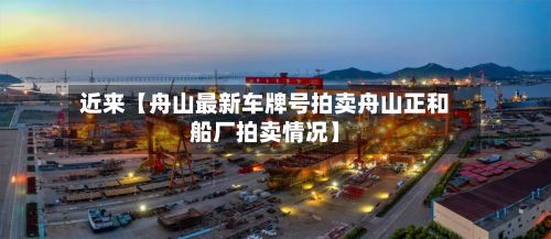 近来【舟山最新车牌号拍卖舟山正和船厂拍卖情况】