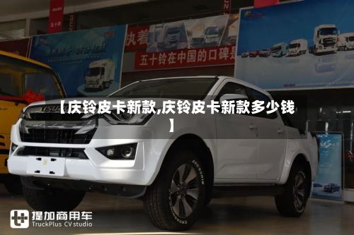 【庆铃皮卡新款,庆铃皮卡新款多少钱】-第3张图片