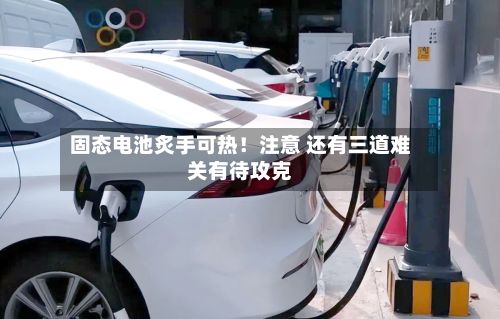 固态电池炙手可热!注意 还有三道难关有待攻克-第1张图片