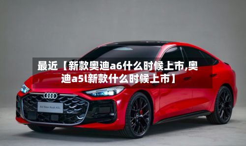 最近【新款奥迪a6什么时候上市,奥迪a5l新款什么时候上市】