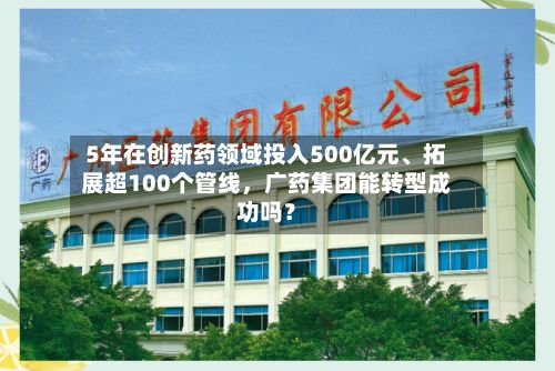 5年在创新药领域投入500亿元	、拓展超100个管线，广药集团能转型成功吗？-第3张图片