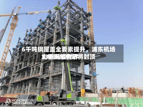 6千吨钢屋盖全要素提升，浦东机场T3航站楼世界主楼钢结构即将封顶-第3张图片