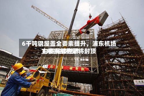 6千吨钢屋盖全要素提升，浦东机场T3航站楼世界主楼钢结构即将封顶-第2张图片