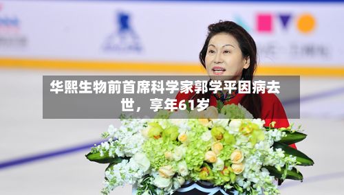 华熙生物前首席科学家郭学平因病去世	，享年61岁-第2张图片