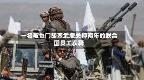 一名被也门胡塞武装关押两年的联合国员工获释-第2张图片