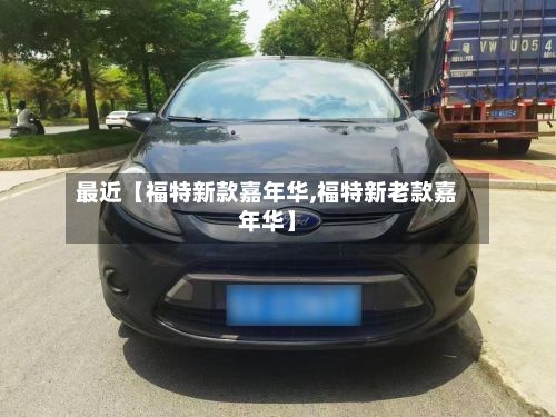最近【福特新款嘉年华,福特新老款嘉年华】-第2张图片