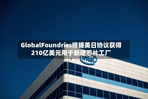 GlobalFoundries根据美日协议获得210亿美元用于新建芯片工厂
