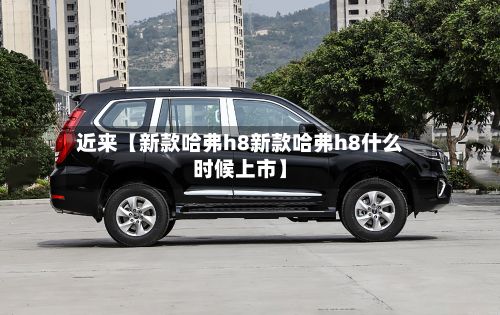 近来【新款哈弗h8新款哈弗h8什么时候上市】
