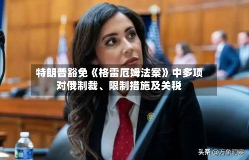 特朗普豁免《格雷厄姆法案》中多项对俄制裁、限制措施及关税-第2张图片
