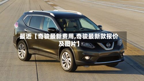 最近【奇骏最新费用,奇骏最新款报价及图片】-第3张图片