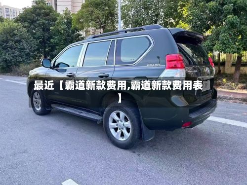 最近【霸道新款费用,霸道新款费用表】-第1张图片