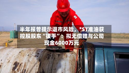 半年报曾提示退市风险	，*ST准油获控股股东“援手	”：拟无偿赠与公司现金6000万元-第3张图片