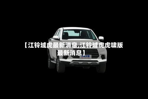 【江铃域虎最新消息,江铃域虎虎啸版最新消息】-第3张图片