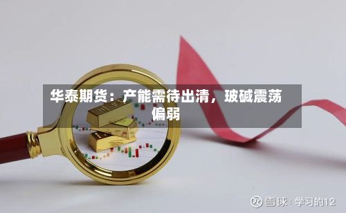 华泰期货：产能需待出清	，玻碱震荡偏弱-第2张图片