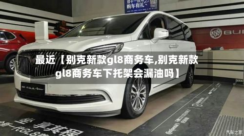 最近【别克新款gl8商务车,别克新款gl8商务车下托架会漏油吗】