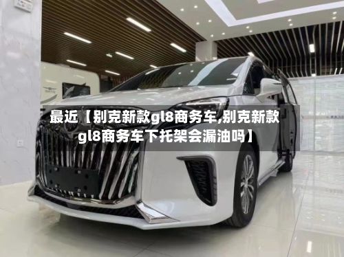 最近【别克新款gl8商务车,别克新款gl8商务车下托架会漏油吗】-第3张图片