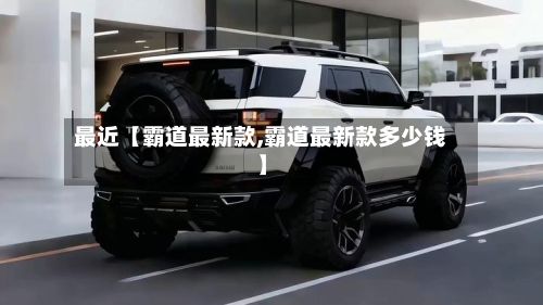 最近【霸道最新款,霸道最新款多少钱】-第2张图片