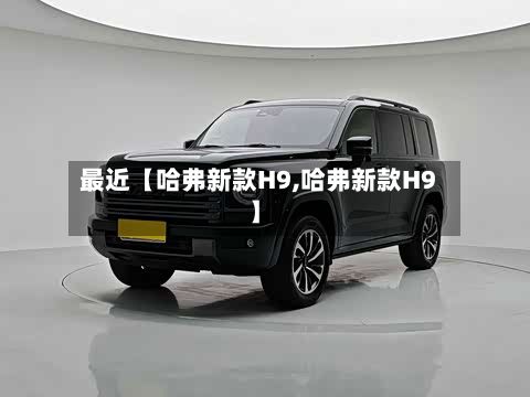 最近【哈弗新款H9,哈弗新款H9】