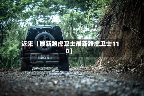 近来【最新路虎卫士最新路虎卫士110】