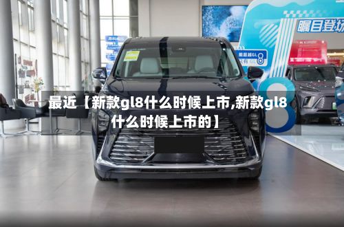 最近【新款gl8什么时候上市,新款gl8什么时候上市的】