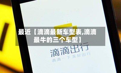 最近【滴滴最新车型表,滴滴最牛的三个车型】
