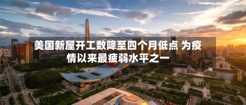 美国新屋开工数降至四个月低点 为疫情以来最疲弱水平之一-第2张图片