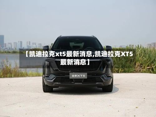 【凯迪拉克xt5最新消息,凯迪拉克XT5最新消息】
