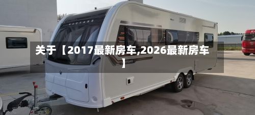 关于【2017最新房车,2026最新房车】