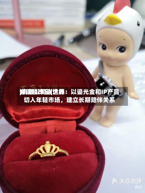 谢瑞麟珠宝(世界)有限公司谢达峰：以鎏光金和IP产品切入年轻市场，建立长期陪伴关系-第2张图片